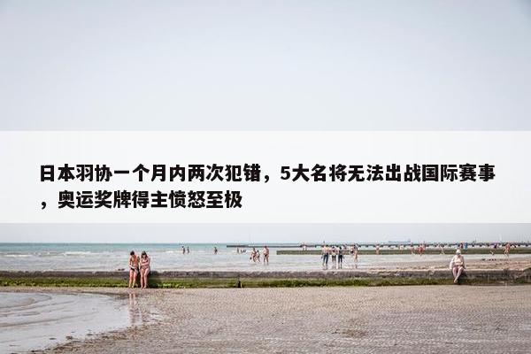 日本羽协一个月内两次犯错，5大名将无法出战国际赛事，奥运奖牌得主愤怒至极