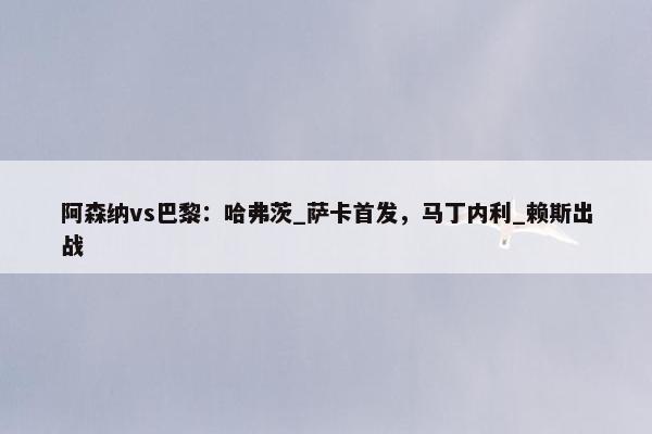 阿森纳vs巴黎：哈弗茨_萨卡首发，马丁内利_赖斯出战