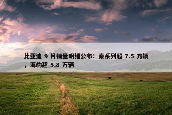 比亚迪 9 月销量明细公布：秦系列超 7.5 万辆，海豹超 5.8 万辆