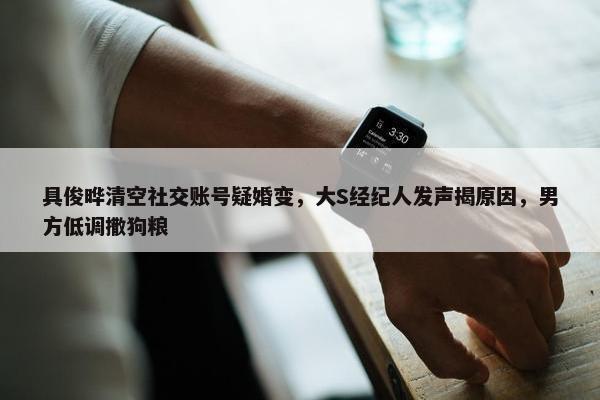 具俊晔清空社交账号疑婚变，大S经纪人发声揭原因，男方低调撒狗粮