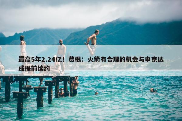 最高5年2.24亿！费根：火箭有合理的机会与申京达成提前续约