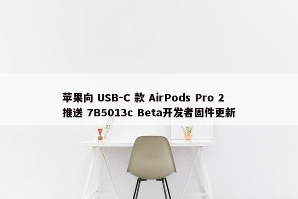 苹果向 USB-C 款 AirPods Pro 2推送 7B5013c Beta开发者固件更新