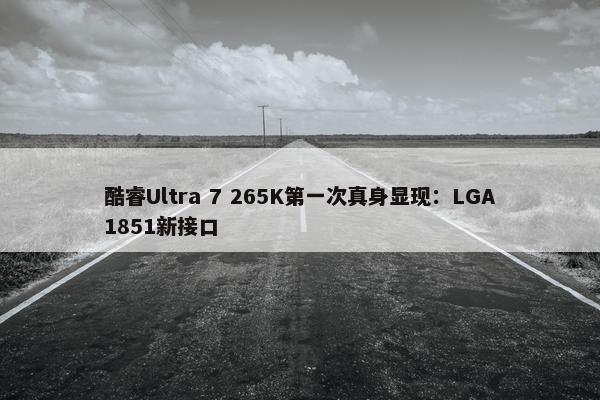 酷睿Ultra 7 265K第一次真身显现：LGA1851新接口