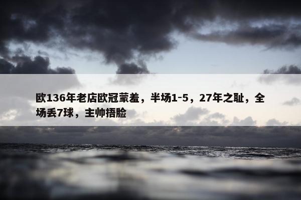 欧136年老店欧冠蒙羞，半场1-5，27年之耻，全场丢7球，主帅捂脸