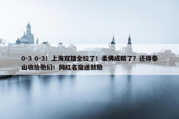 0-3 0-3！上海双雄全拉了！柔佛成精了？还得泰山收拾他们！网红名宿送鼓励