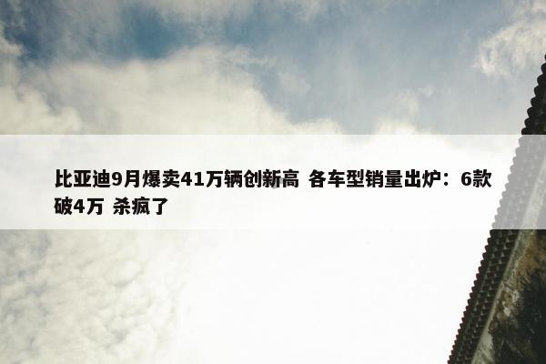 比亚迪9月爆卖41万辆创新高 各车型销量出炉：6款破4万 杀疯了