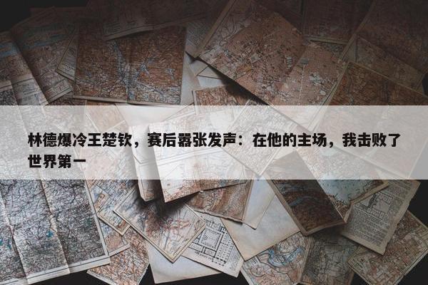 林德爆冷王楚钦，赛后嚣张发声：在他的主场，我击败了世界第一