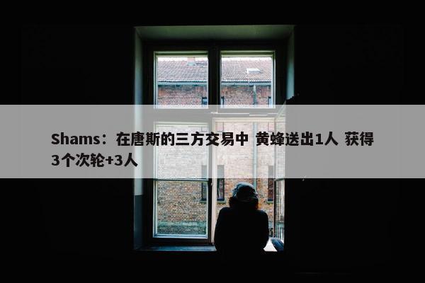 Shams：在唐斯的三方交易中 黄蜂送出1人 获得3个次轮+3人