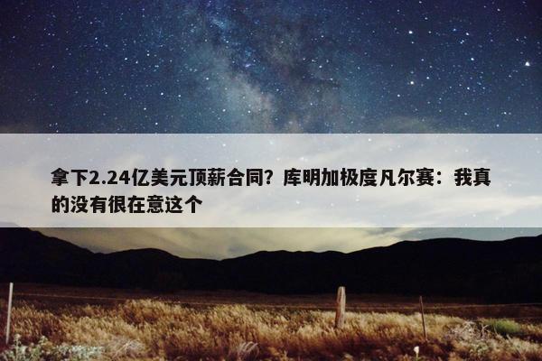 拿下2.24亿美元顶薪合同？库明加极度凡尔赛：我真的没有很在意这个