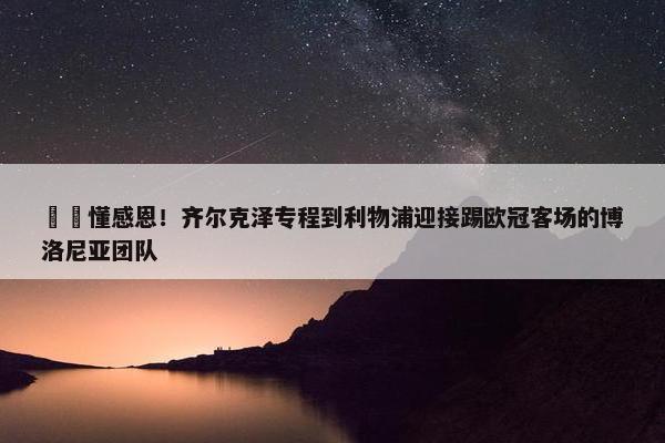 ❤️懂感恩！齐尔克泽专程到利物浦迎接踢欧冠客场的博洛尼亚团队