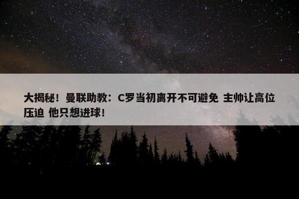 大揭秘！曼联助教：C罗当初离开不可避免 主帅让高位压迫 他只想进球！