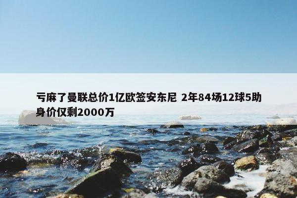 亏麻了曼联总价1亿欧签安东尼 2年84场12球5助身价仅剩2000万