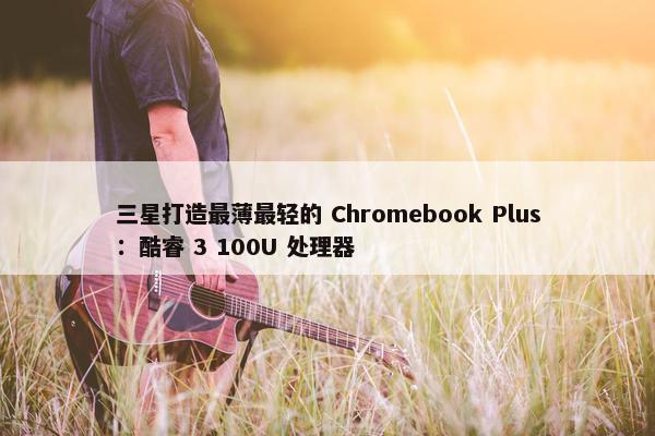 三星打造最薄最轻的 Chromebook Plus：酷睿 3 100U 处理器