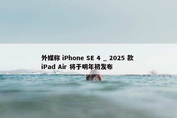 外媒称 iPhone SE 4 _ 2025 款 iPad Air 将于明年初发布