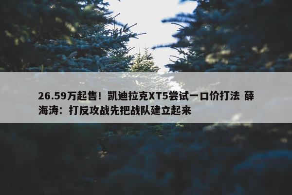 26.59万起售！凯迪拉克XT5尝试一口价打法 薛海涛：打反攻战先把战队建立起来