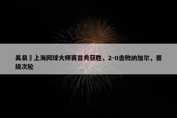 吴易昺上海网球大师赛首秀获胜，2-0击败纳加尔，晋级次轮