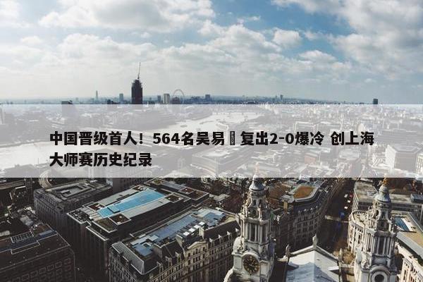 中国晋级首人！564名吴易昺复出2-0爆冷 创上海大师赛历史纪录