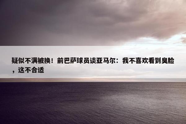 疑似不满被换！前巴萨球员谈亚马尔：我不喜欢看到臭脸，这不合适