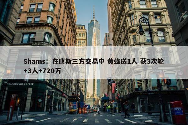 Shams：在唐斯三方交易中 黄蜂送1人 获3次轮+3人+720万