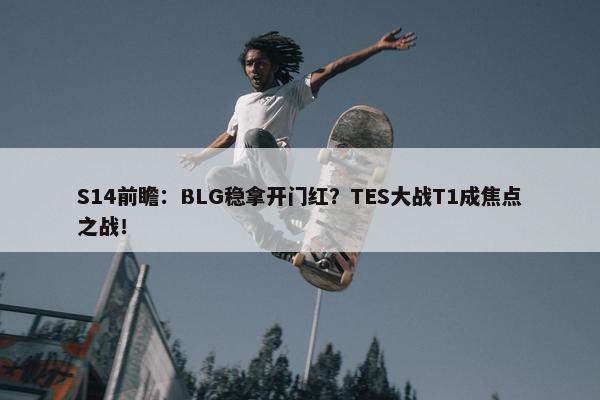 S14前瞻：BLG稳拿开门红？TES大战T1成焦点之战！