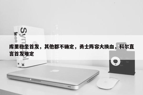 库里稳坐首发，其他都不确定，勇士阵容大换血，科尔直言首发难定