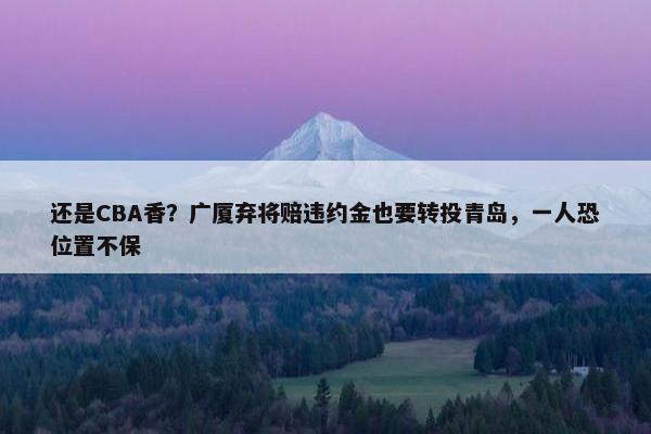 还是CBA香？广厦弃将赔违约金也要转投青岛，一人恐位置不保