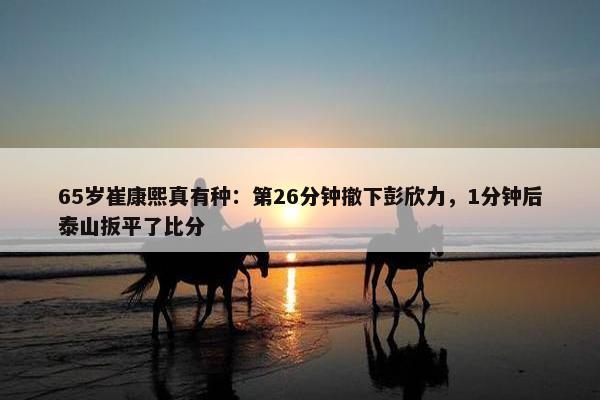 65岁崔康熙真有种：第26分钟撤下彭欣力，1分钟后泰山扳平了比分