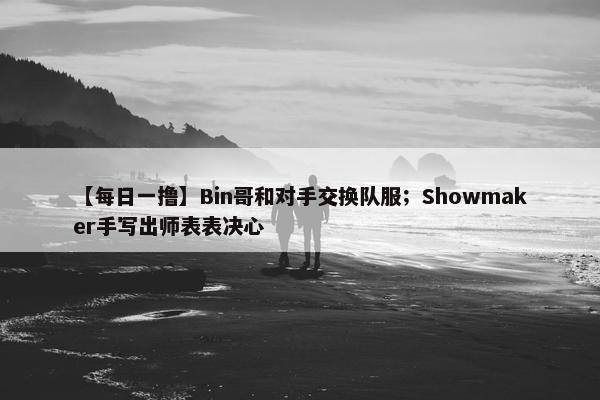 【每日一撸】Bin哥和对手交换队服；Showmaker手写出师表表决心