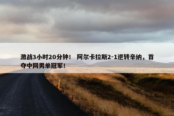 激战3小时20分钟！ 阿尔卡拉斯2-1逆转辛纳，首夺中网男单冠军！