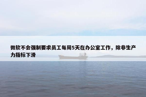 微软不会强制要求员工每周5天在办公室工作，除非生产力指标下滑