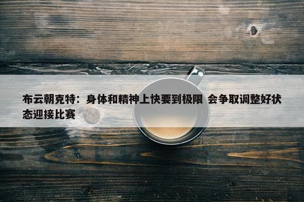 布云朝克特：身体和精神上快要到极限 会争取调整好状态迎接比赛