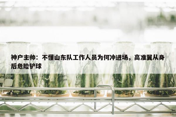 神户主帅：不懂山东队工作人员为何冲进场，高准翼从身后危险铲球