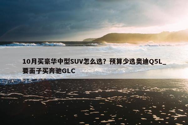 10月买豪华中型SUV怎么选？预算少选奥迪Q5L_要面子买奔驰GLC