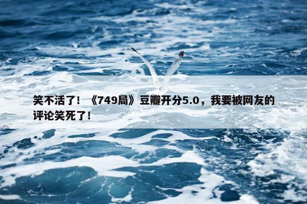 笑不活了！《749局》豆瓣开分5.0，我要被网友的评论笑死了！