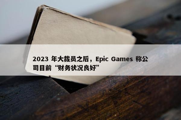 2023 年大裁员之后，Epic Games 称公司目前“财务状况良好”