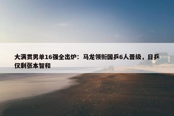 大满贯男单16强全出炉：马龙领衔国乒6人晋级，日乒仅剩张本智和