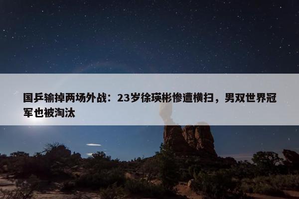 国乒输掉两场外战：23岁徐瑛彬惨遭横扫，男双世界冠军也被淘汰