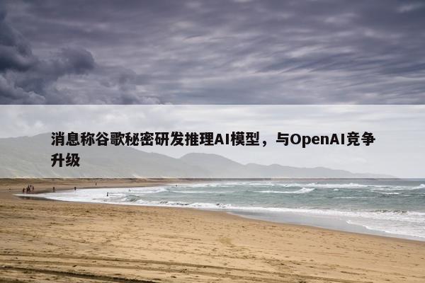 消息称谷歌秘密研发推理AI模型，与OpenAI竞争升级