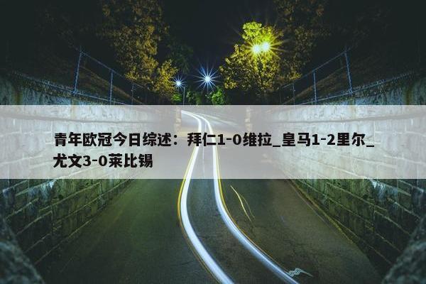 青年欧冠今日综述：拜仁1-0维拉_皇马1-2里尔_尤文3-0莱比锡