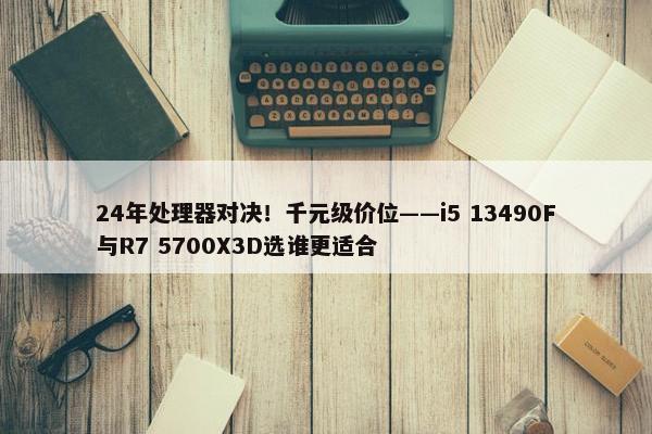 24年处理器对决！千元级价位——i5 13490F与R7 5700X3D选谁更适合