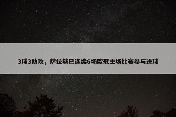 3球3助攻，萨拉赫已连续6场欧冠主场比赛参与进球