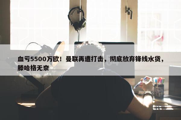 血亏5500万欧！曼联再遭打击，彻底放弃锋线水货，滕哈格无奈