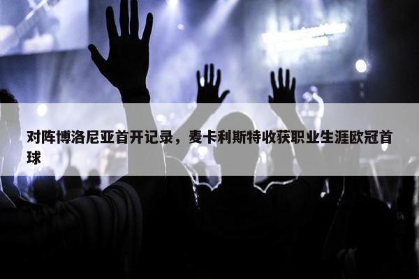 对阵博洛尼亚首开记录，麦卡利斯特收获职业生涯欧冠首球