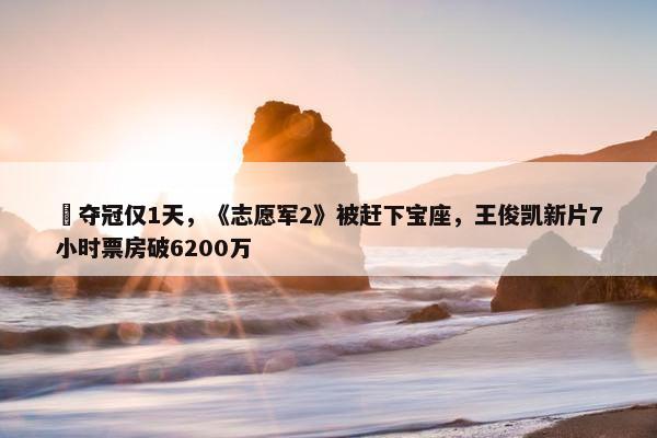 ​夺冠仅1天，《志愿军2》被赶下宝座，王俊凯新片7小时票房破6200万