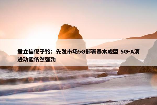 爱立信倪子铭：先发市场5G部署基本成型 5G-A演进动能依然强劲