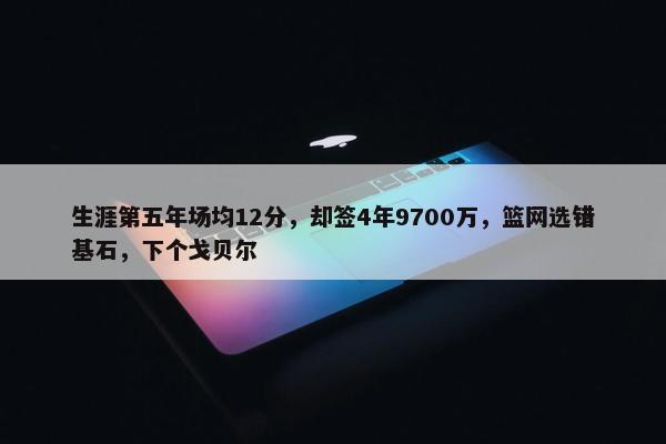 生涯第五年场均12分，却签4年9700万，篮网选错基石，下个戈贝尔