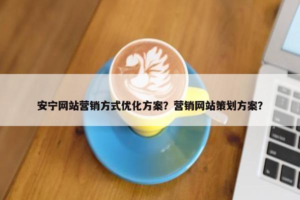 安宁网站营销方式优化方案？营销网站策划方案？