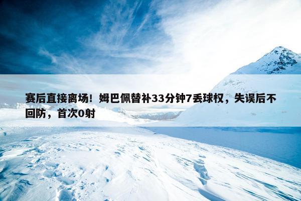 赛后直接离场！姆巴佩替补33分钟7丢球权，失误后不回防，首次0射