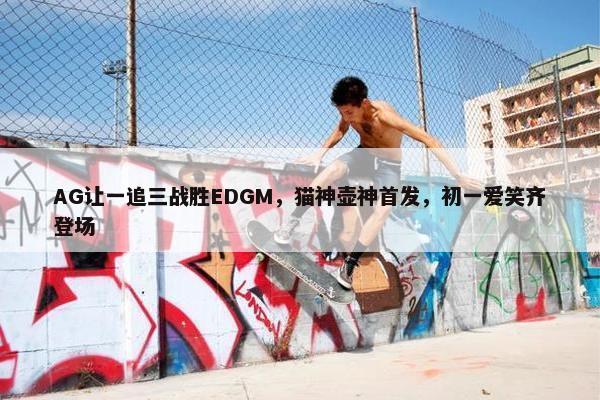 AG让一追三战胜EDGM，猫神壶神首发，初一爱笑齐登场