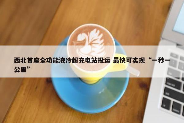 西北首座全功能液冷超充电站投运 最快可实现“一秒一公里”